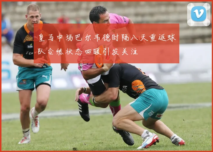 皇马中场巴尔韦德时隔八天重返球队合练状态回暖引发关注