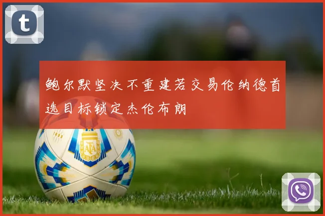 鲍尔默坚决不重建若交易伦纳德首选目标锁定杰伦布朗