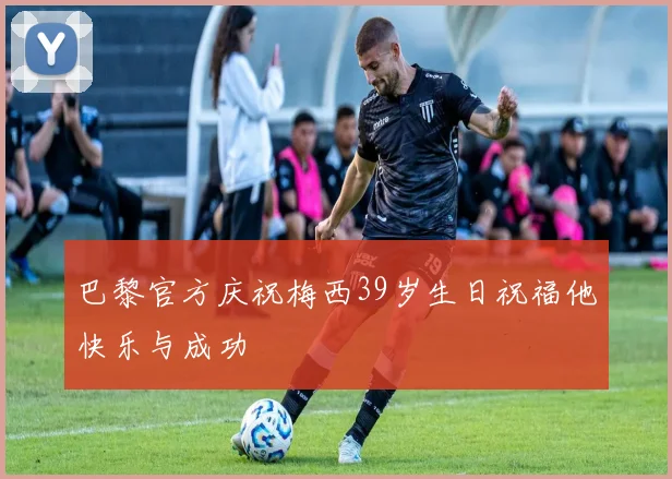 巴黎官方庆祝梅西39岁生日祝福他快乐与成功