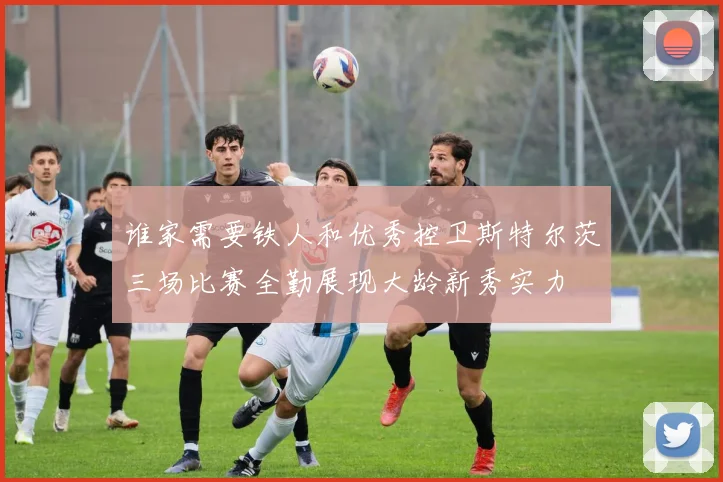 谁家需要铁人和优秀控卫斯特尔茨三场比赛全勤展现大龄新秀实力