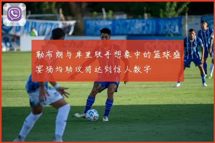 勒布朗与库里联手想象中的篮球盛宴场均助攻将达到惊人数字