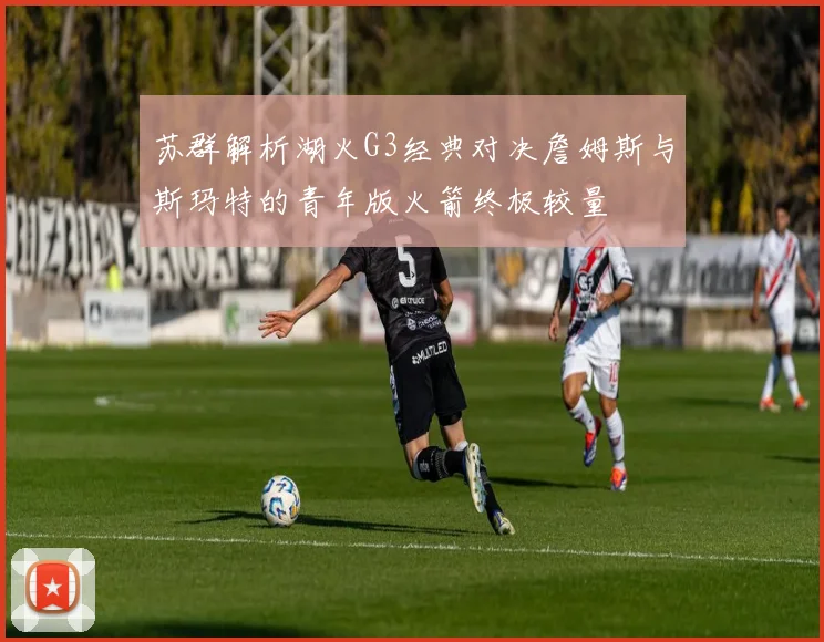 苏群解析湖火G3经典对决詹姆斯与斯玛特的青年版火箭终极较量