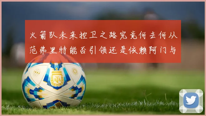 火箭队未来控卫之路究竟何去何从范弗里特能否引领还是依赖阿门与谢泼德
