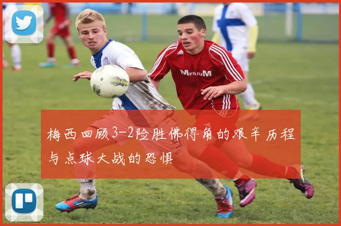 梅西回顾3-2险胜佛得角的艰辛历程与点球大战的恐惧