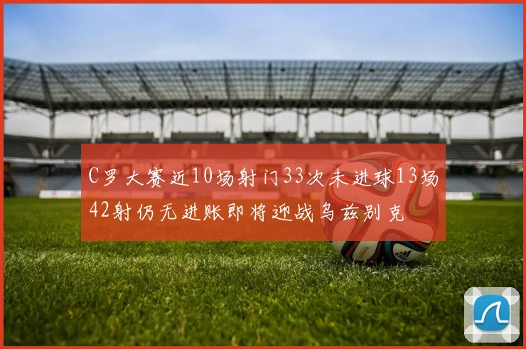 C罗大赛近10场射门33次未进球13场42射仍无进账即将迎战乌兹别克