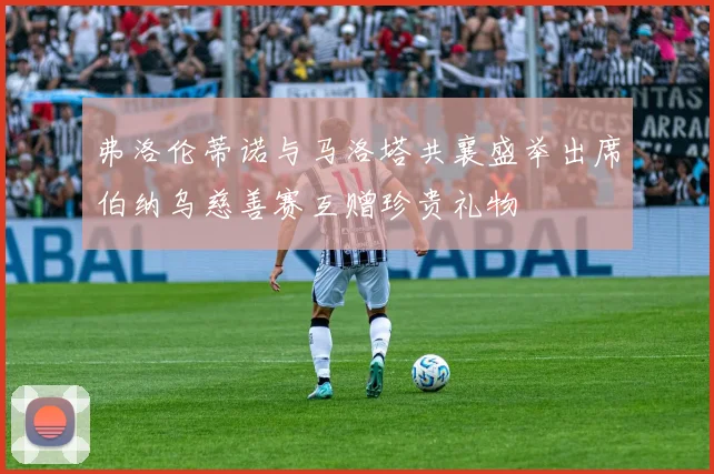 弗洛伦蒂诺与马洛塔共襄盛举出席伯纳乌慈善赛互赠珍贵礼物