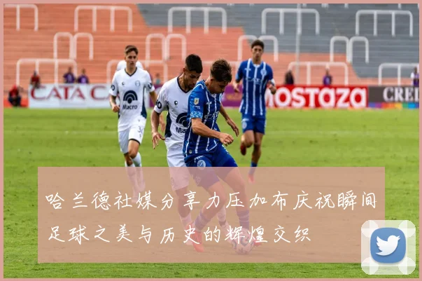 哈兰德社媒分享力压加布庆祝瞬间足球之美与历史的辉煌交织