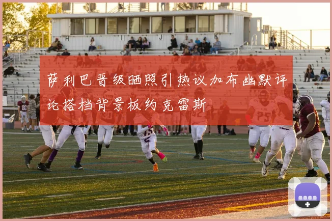 萨利巴晋级晒照引热议加布幽默评论搭档背景板约克雷斯