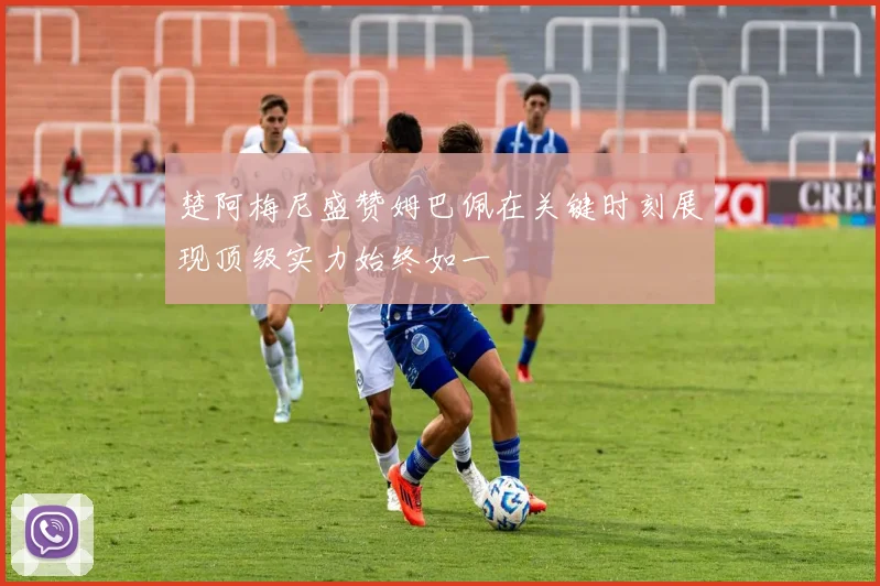 楚阿梅尼盛赞姆巴佩在关键时刻展现顶级实力始终如一