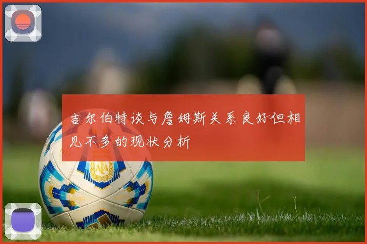 吉尔伯特谈与詹姆斯关系良好但相见不多的现状分析