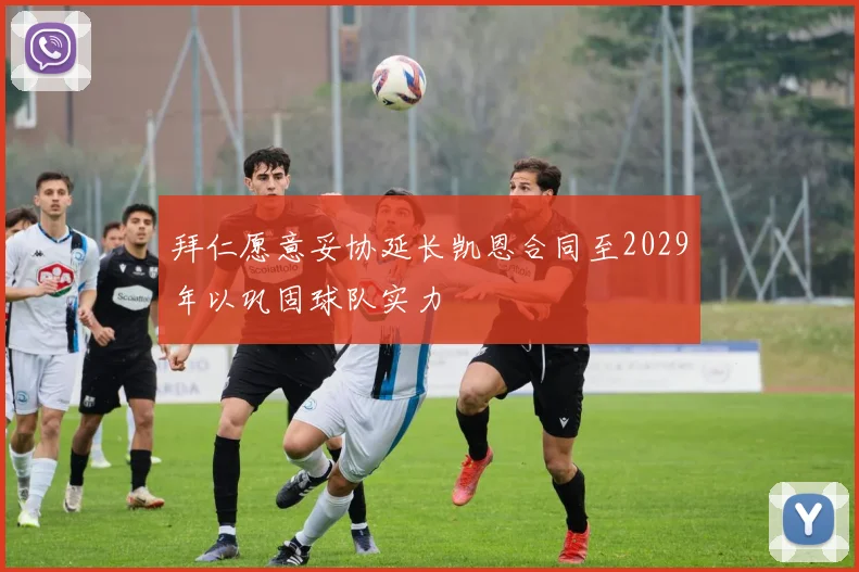 拜仁愿意妥协延长凯恩合同至2029年以巩固球队实力
