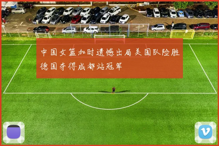 中国女篮加时遗憾出局美国队险胜德国夺得成都站冠军