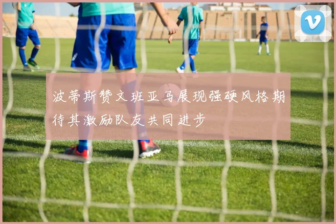波蒂斯赞文班亚马展现强硬风格期待其激励队友共同进步