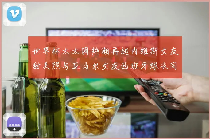 世界杯太太团热潮再起内维斯女友甜美照与亚马尔女友西班牙球衣同框秀