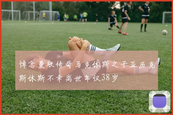 悼念曼联传奇马克休斯之子亚历克斯休斯不幸离世年仅38岁