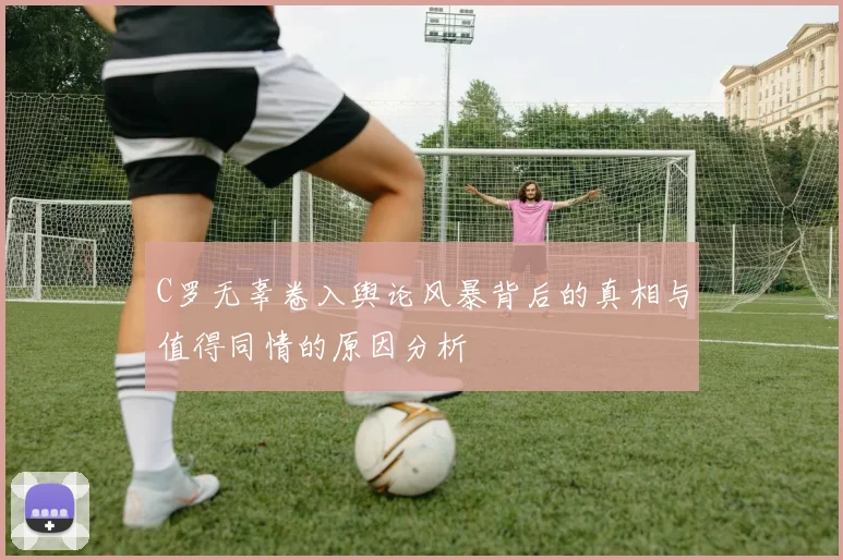 C罗无辜卷入舆论风暴背后的真相与值得同情的原因分析