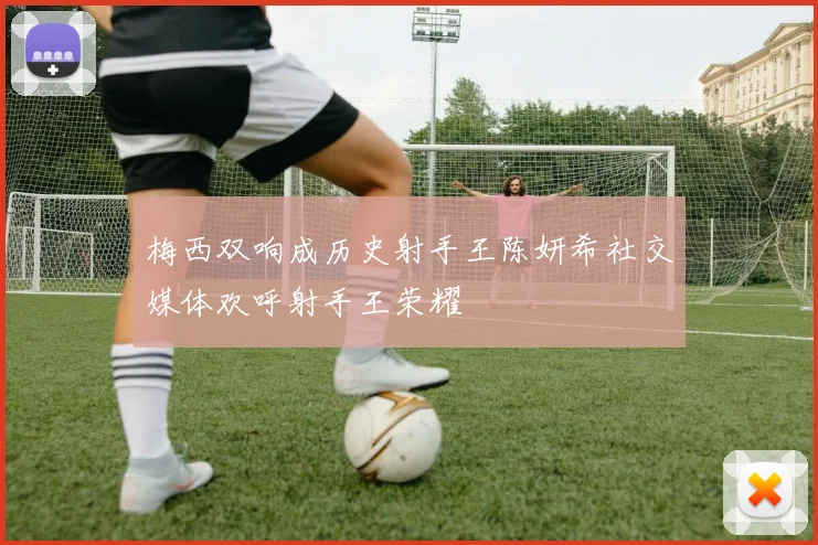 梅西双响成历史射手王陈妍希社交媒体欢呼射手王荣耀