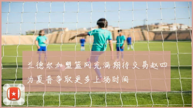 兰德尔加盟篮网充满期待交易赵四为夏普争取更多上场时间