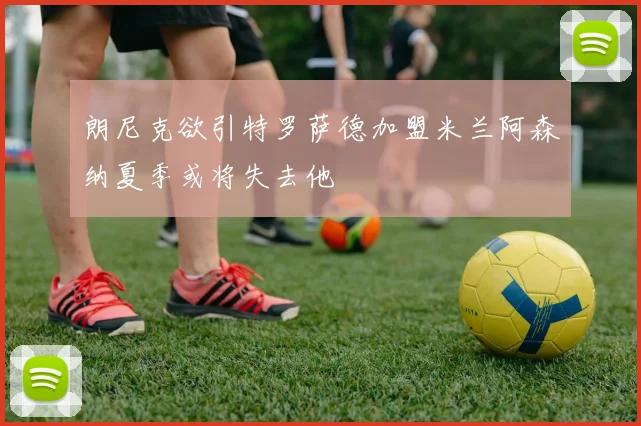 朗尼克欲引特罗萨德加盟米兰阿森纳夏季或将失去他