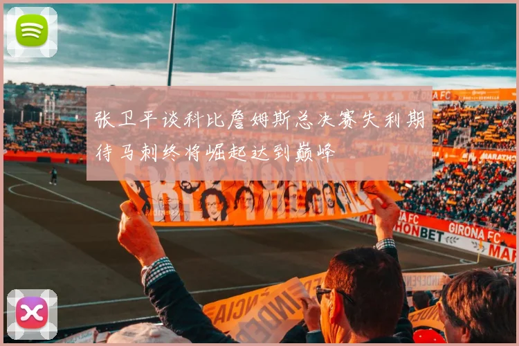张卫平谈科比詹姆斯总决赛失利期待马刺终将崛起达到巅峰