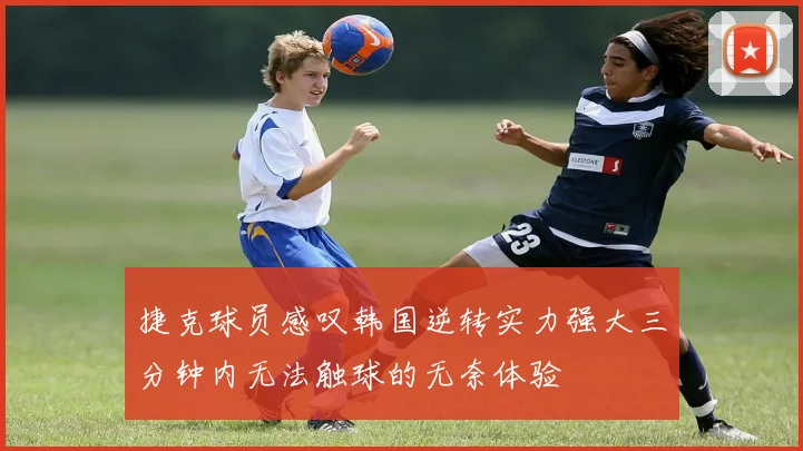 捷克球员感叹韩国逆转实力强大三分钟内无法触球的无奈体验