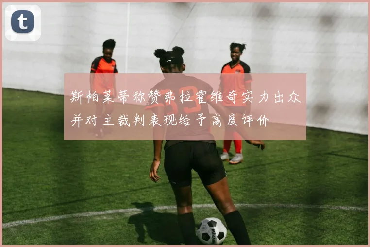斯帕莱蒂称赞弗拉霍维奇实力出众并对主裁判表现给予高度评价