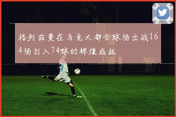 格列兹曼在马竞大都会球场出战164场打入74球的辉煌成就
