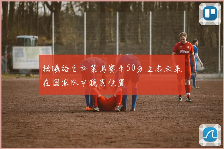 杨曦皓自评菜鸟赛季50分立志未来在国家队中稳固位置