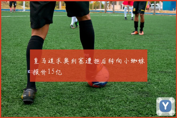 皇马追求奥利塞遭拒后转向小蜘蛛报价15亿