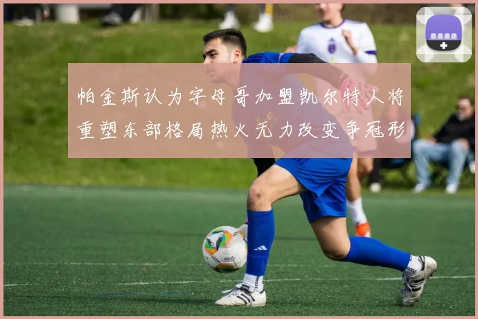 帕金斯认为字母哥加盟凯尔特人将重塑东部格局热火无力改变争冠形势