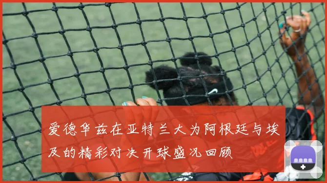 爱德华兹在亚特兰大为阿根廷与埃及的精彩对决开球盛况回顾