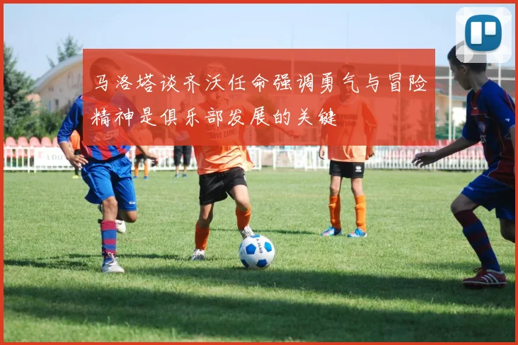 马洛塔谈齐沃任命强调勇气与冒险精神是俱乐部发展的关键