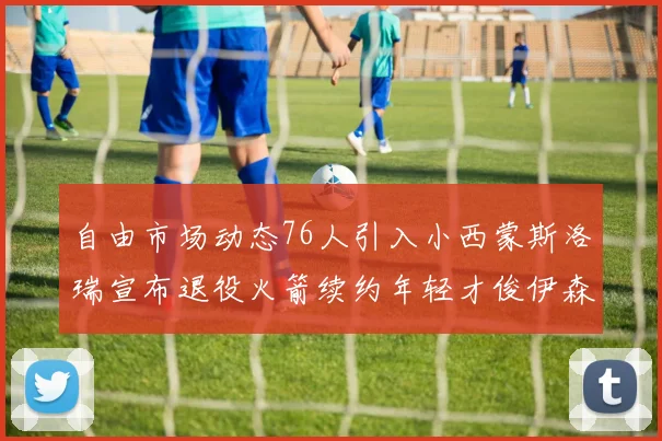 自由市场动态76人引入小西蒙斯洛瑞宣布退役火箭续约年轻才俊伊森